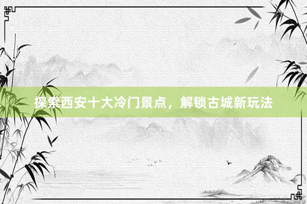 探索西安十大冷门景点，解锁古城新玩法