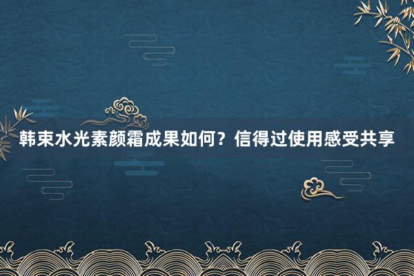 韩束水光素颜霜成果如何？信得过使用感受共享