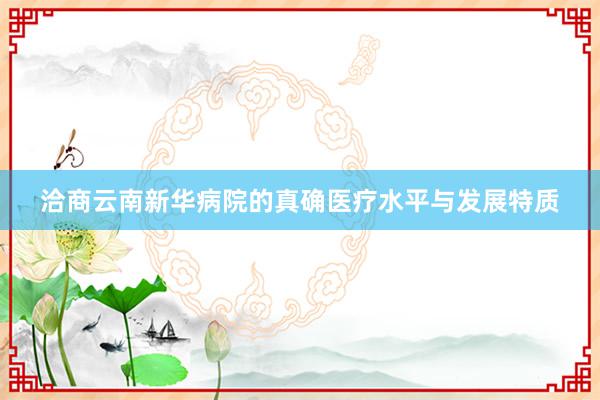 洽商云南新华病院的真确医疗水平与发展特质