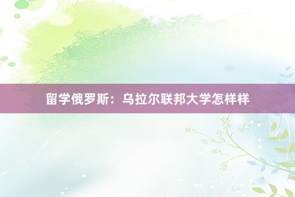 留学俄罗斯：乌拉尔联邦大学怎样样